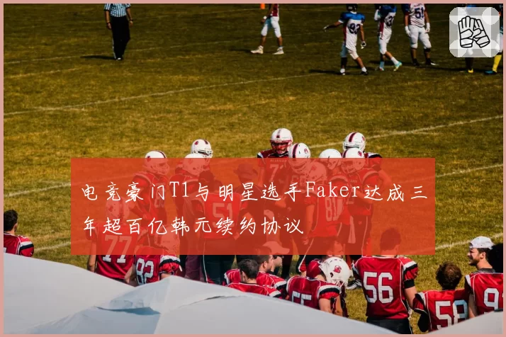 电竞豪门T1与明星选手Faker达成三年超百亿韩元续约协议
