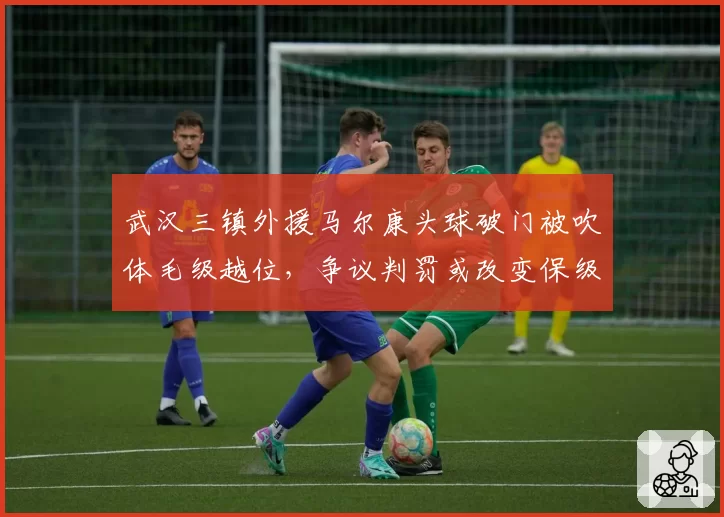 武汉三镇外援马尔康头球破门被吹体毛级越位，争议判罚或改变保级形势