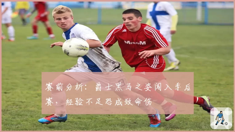 赛前分析:爵士黑马之姿闯入季后赛,经验不足恐成致命伤