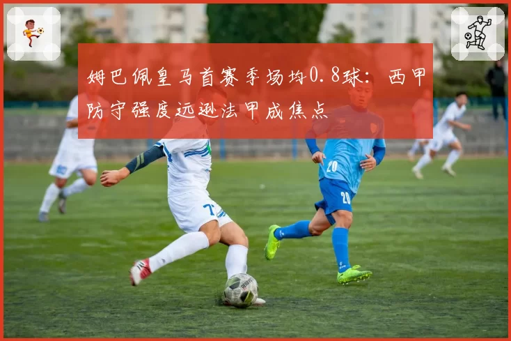 姆巴佩皇马首赛季场均0.8球：西甲防守强度远逊法甲成焦点