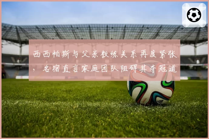 西西帕斯与父亲教练关系再度紧张，名宿直言家庭团队阻碍其夺冠道路