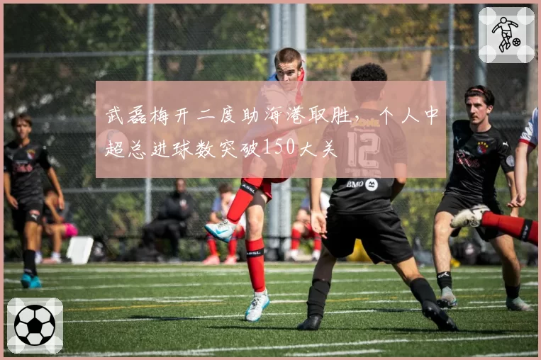 武磊梅开二度助海港取胜,个人中超总进球数突破150大关