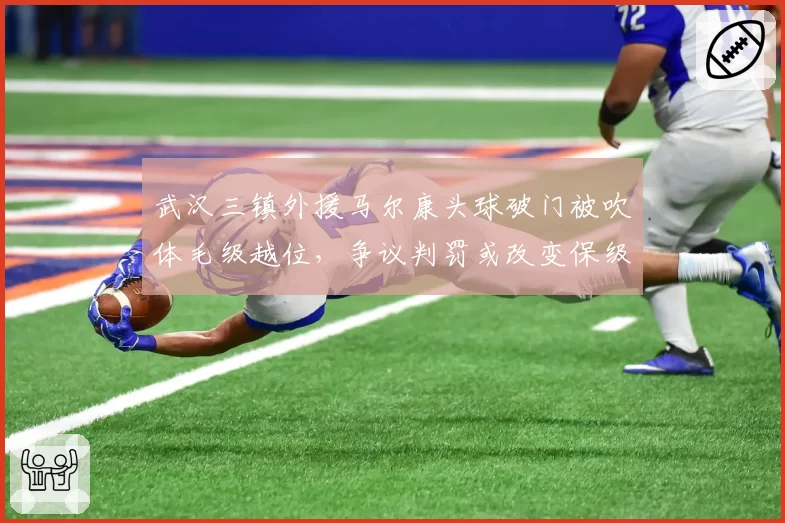 武汉三镇外援马尔康头球破门被吹体毛级越位，争议判罚或改变保级形势