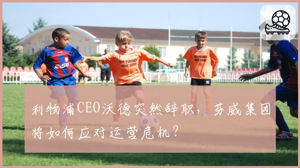 利物浦CEO沃德突然辞职，芬威集团将如何应对运营危机？