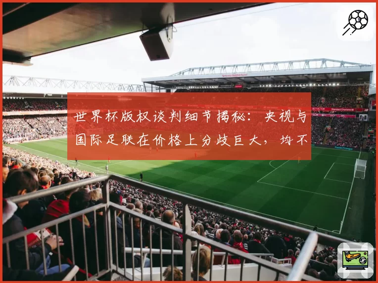 世界杯版权谈判细节揭秘：央视与国际足联在价格上分歧巨大，均不愿让步，最终联想集团一位高层出面斡旋，化解分歧，推动谈判取得关键进展