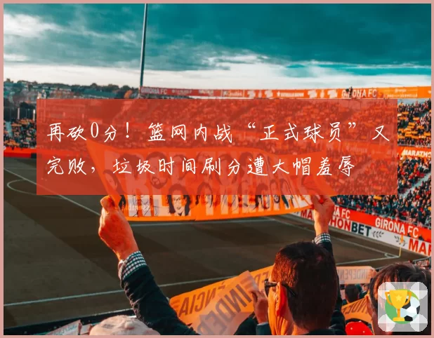 再砍0分！篮网内战“正式球员”又完败，垃圾时间刷分遭大帽羞辱