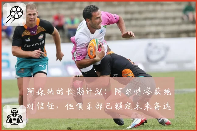 阿森纳的长期计划：阿尔特塔获绝对信任，但俱乐部已锁定未来备选