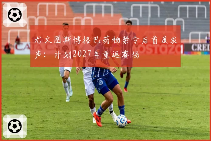 尤文图斯博格巴药物禁令后首度发声：计划2027年重返赛场