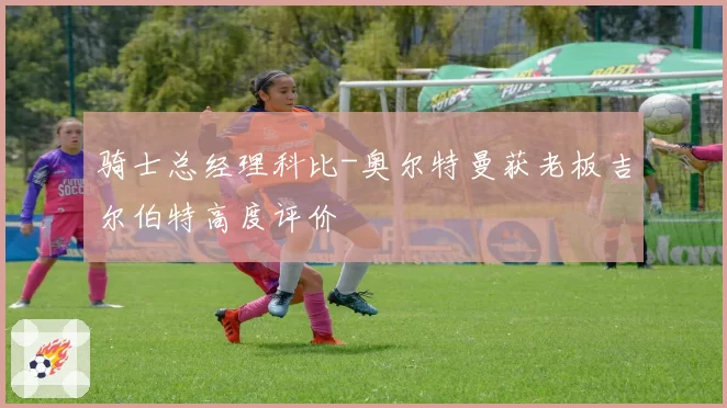 骑士总经理科比-奥尔特曼获老板吉尔伯特高度评价