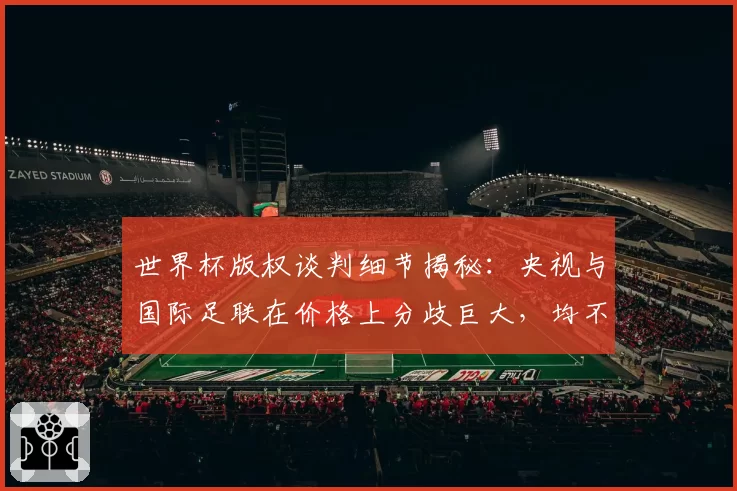 世界杯版权谈判细节揭秘：央视与国际足联在价格上分歧巨大，均不愿让步，最终联想集团一位高层出面斡旋，化解分歧，推动谈判取得关键进展